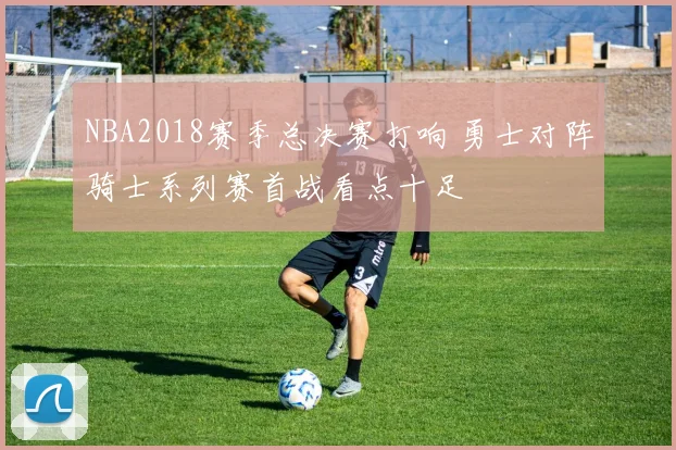 NBA2018赛季总决赛打响 勇士对阵骑士系列赛首战看点十足