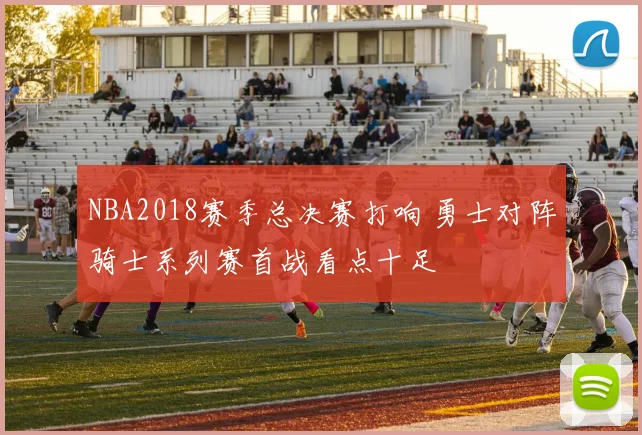 NBA2018赛季总决赛打响 勇士对阵骑士系列赛首战看点十足